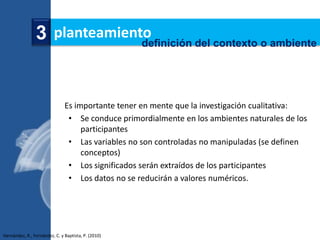 3 planteamiento
                              definición del contexto o ambiente




                               Es importante tener en mente que la investigación cualitativa:
                                • Se conduce primordialmente en los ambientes naturales de los
                                    participantes
                                • Las variables no son controladas no manipuladas (se definen
                                    conceptos)
                                • Los significados serán extraídos de los participantes
                                • Los datos no se reducirán a valores numéricos.




Hernández, R., Fernández, C. y Baptista, P. (2010)
 