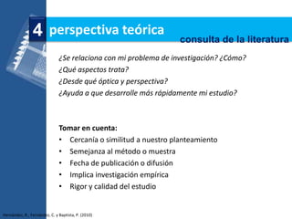 4 perspectiva teórica                             consulta de la literatura
                               ¿Se relaciona con mi problema de investigación? ¿Cómo?
                               ¿Qué aspectos trata?
                               ¿Desde qué óptica y perspectiva?
                               ¿Ayuda a que desarrolle más rápidamente mi estudio?



                               Tomar en cuenta:
                               • Cercanía o similitud a nuestro planteamiento
                               • Semejanza al método o muestra
                               • Fecha de publicación o difusión
                               • Implica investigación empírica
                               • Rigor y calidad del estudio


Hernández, R., Fernández, C. y Baptista, P. (2010)
 