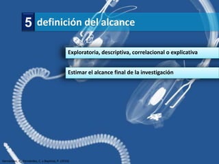 5 definición del alcance

                                                 Exploratoria, descriptiva, correlacional o explicativa


                                                 Estimar el alcance final de la investigación




Hernández, R., Fernández, C. y Baptista, P. (2010)
 