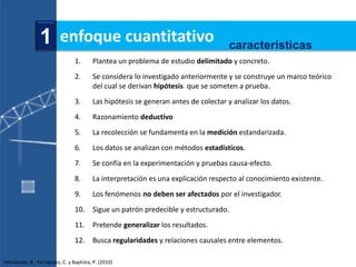 1 enfoque cuantitativo                                              características
                                1.      Plantea un problema de estudio delimitado y concreto.
                                2.      Se considera lo investigado anteriormente y se construye un marco teórico
                                        del cual se derivan hipótesis que se someten a prueba.
                                3.      Las hipótesis se generan antes de colectar y analizar los datos.
                                4.      Razonamiento deductivo
                                5.      La recolección se fundamenta en la medición estandarizada.
                                6.      Los datos se analizan con métodos estadísticos.
                                7.      Se confía en la experimentación y pruebas causa-efecto.
                                8.      La interpretación es una explicación respecto al conocimiento existente.
                                9.      Los fenómenos no deben ser afectados por el investigador.
                                10. Sigue un patrón predecible y estructurado.
                                11. Pretende generalizar los resultados.
                                12. Busca regularidades y relaciones causales entre elementos.

Hernández, R., Fernández, C. y Baptista, P. (2010)
 