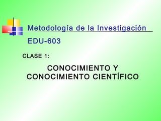 Metodología de la Investigación 
EDU-603 
CLASE 1: 
CONOCIMIENTO Y 
CONOCIMIENTO CIENTÍFICO 
 