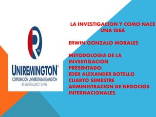 LA INVESTIGACION Y COMO NACE
UNA IDEA
ERWIN GONZALO MORALES
METODOLOGIA DE LA
INVESTIGACION
PRESENTADO:
EDER ALEXANDER BOT...