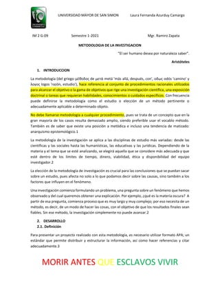 UNIVERSIDAD MAYOR DE SAN SIMON Laura Fernanda Azurduy Camargo
IM 2 G-09 Semestre 1-2021 Mgr. Ramiro Zapata
MORIR ANTES QUE ESCLAVOS VIVIR
METODOLOGIA DE LA INVESTIGACION
“El ser humano desea por naturaleza saber”.
Aristóteles
1. INTRODUCCION
La metodología (del griego μέθοδος de μετά metá 'más allá, después, con', οδως odós 'camino' y
λογος logos 'razón, estudio'), hace referencia al conjunto de procedimientos racionales utilizados
para alcanzar el objetivo o la gama de objetivos que rige una investigación científica, una exposición
doctrinal o tareas que requieran habilidades, conocimientos o cuidados específicos. Con frecuencia
puede definirse la metodología como el estudio o elección de un método pertinente o
adecuadamente aplicable a determinado objeto.
No debe llamarse metodología a cualquier procedimiento, pues se trata de un concepto que en la
gran mayoría de los casos resulta demasiado amplio, siendo preferible usar el vocablo método.
También es de saber que existe una posición a metódica e incluso una tendencia de matizado:
anarquismo epistemológico.1
La metodología de la investigación se aplica a las disciplinas de estudio más variadas: desde las
científicas y las sociales hasta las humanísticas, las educativas y las jurídicas. Dependiendo de la
materia y el tema que se esté analizando, se elegirá aquella que se considere más adecuada y que
esté dentro de los límites de tiempo, dinero, viabilidad, ética y disponibilidad del equipo
investigador.2
La elección de la metodología de investigación es crucial para las conclusiones que se puedan sacar
sobre un estudio, pues afecta no solo a lo que podamos decir sobre las causas, sino también a los
factores que influyen en el fenómeno.
Una investigación comienza formulando un problema, una pregunta sobre un fenómeno que hemos
observado y del cual queremos obtener una explicación. Por ejemplo, ¿qué es la materia oscura? A
partir de esa pregunta, comienza proceso que es muy largo y muy complejo; por eso necesita de un
método, es decir, de un modo de hacer las cosas, con el objetivo de que los resultados finales sean
fiables. Sin ese método, la investigación simplemente no puede avanzar.2
2. DESARROLLO
2.1. Definición
Para presentar un proyecto realizado con esta metodología, es necesario utilizar formato APA; un
estándar que permite distribuir y estructurar la información, así como hacer referencias y citar
adecuadamente.3
 