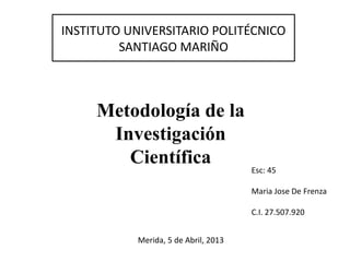 INSTITUTO UNIVERSITARIO POLITÉCNICO
SANTIAGO MARIÑO
Metodología de la
Investigación
Científica
Esc: 45
Maria Jose De Frenza
C.I. 27.507.920
Merida, 5 de Abril, 2013
 