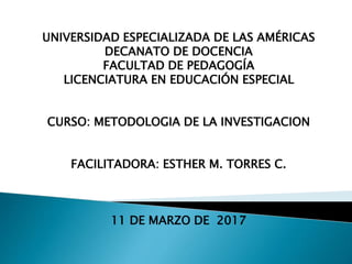 UNIVERSIDAD ESPECIALIZADA DE LAS AMÉRICAS
DECANATO DE DOCENCIA
FACULTAD DE PEDAGOGÍA
LICENCIATURA EN EDUCACIÓN ESPECIAL
CURSO: METODOLOGIA DE LA INVESTIGACION
FACILITADORA: ESTHER M. TORRES C.
11 DE MARZO DE 2017
 