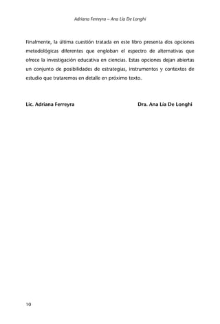 Adriana Ferreyra – Ana Lía De Longhi
10
Finalmente, la última cuestión tratada en este libro presenta dos opciones
metodológicas diferentes que engloban el espectro de alternativas que
ofrece la investigación educativa en ciencias. Estas opciones dejan abiertas
un conjunto de posibilidades de estrategias, instrumentos y contextos de
estudio que trataremos en detalle en próximo texto.
Lic. Adriana Ferreyra Dra. Ana Lía De Longhi
 