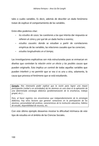 Adriana Ferreyra – Ana Lía De Longhi
100
tales o cuales variables. Es decir, además de describir un dado fenómeno
tratan de explicar el comportamiento de las variables.
Entre ellos podemos citar:
- los estudios de casos: las cuestiones a las que intenta dar respuesta se
refieren al cómo y por qué de un dado hecho o evento;
- estudios causales: donde se estudian a partir de correlaciones
empíricas de las variables, las relaciones causales que las conectan;
- estudios longitudinales en el tiempo;
Las investigaciones explicativas son más estructuradas pues se enmarcan en
diseños que controlan la relación entre un efecto y las posibles causas que
pueden originarlo. Esto implica un control de todas aquellas variables que
pueden interferir y no permitir que se vea si es una u otra, solamente, la
causa que provoca el fenómeno que se está estudiando.
Ejemplo: Nos interesaría poder explicar que la razón para lograr una mayor
participación (verbal o en actividades) de los alumnos en una clase es la aplicación de
una determinada estrategia didáctica (problematización de la enseñanza, trabajo
grupal, etc.)…
Pero, al hacer registros nos encontramos que independientemente de la estrategia
didáctica, hay otros factores que generan variaciones en la participación de los
alumnos: personalidad del profesor, características de la institución educativa, hábitos
de estudio, disponibilidad de recursos, etc.
Con este último ejemplo deseamos mostrar la dificultad intrínseca de este
tipo de estudios en el ámbito de las Ciencias Sociales.
 