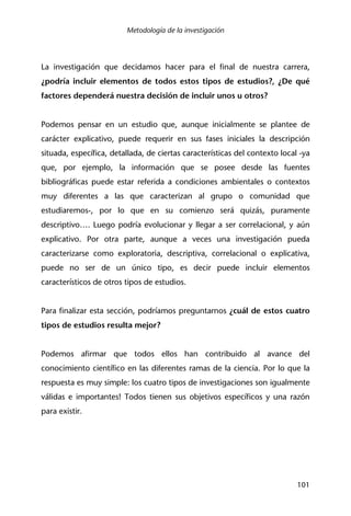 Metodología de la investigación
101
La investigación que decidamos hacer para el final de nuestra carrera,
¿podría incluir elementos de todos estos tipos de estudios?, ¿De qué
factores dependerá nuestra decisión de incluir unos u otros?
Podemos pensar en un estudio que, aunque inicialmente se plantee de
carácter explicativo, puede requerir en sus fases iniciales la descripción
situada, específica, detallada, de ciertas características del contexto local -ya
que, por ejemplo, la información que se posee desde las fuentes
bibliográficas puede estar referida a condiciones ambientales o contextos
muy diferentes a las que caracterizan al grupo o comunidad que
estudiaremos-, por lo que en su comienzo será quizás, puramente
descriptivo…. Luego podría evolucionar y llegar a ser correlacional, y aún
explicativo. Por otra parte, aunque a veces una investigación pueda
caracterizarse como exploratoria, descriptiva, correlacional o explicativa,
puede no ser de un único tipo, es decir puede incluir elementos
característicos de otros tipos de estudios.
Para finalizar esta sección, podríamos preguntarnos ¿cuál de estos cuatro
tipos de estudios resulta mejor?
Podemos afirmar que todos ellos han contribuido al avance del
conocimiento científico en las diferentes ramas de la ciencia. Por lo que la
respuesta es muy simple: los cuatro tipos de investigaciones son igualmente
válidas e importantes! Todos tienen sus objetivos específicos y una razón
para existir.
 