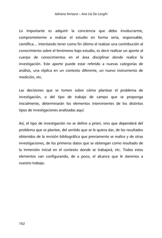 Adriana Ferreyra – Ana Lía De Longhi
102
Lo importante es adquirir la conciencia que debo involucrarme,
comprometerme a realizar el estudio en forma seria, responsable,
científica… intentando tener como fin último el realizar una contribución al
conocimiento sobre el fenómeno bajo estudio, es decir realizar un aporte al
cuerpo de conocimientos en el área disciplinar donde realice la
investigación. Este aporte puede estar referido a nuevas categorías de
análisis, una réplica en un contexto diferente, un nuevo instrumento de
medición, etc.
Las decisiones que se tomen sobre cómo plantear el problema de
investigación, o del tipo de trabajo de campo que se proponga
inicialmente, determinarán los elementos intervinientes de los distintos
tipos de investigaciones analizadas aquí.
Así, el tipo de investigación no se define a priori, sino que dependerá del
problema que se plantee, del sentido que se le quiera dar, de los resultados
obtenidos de la revisión bibliográfica que previamente se realice y de otras
investigaciones, de los primeros datos que se obtengan como resultado de
la inmersión inicial en el contexto donde se trabajará, etc. Todos estos
elementos van configurando, de a poco, el alcance que le daremos a
nuestro trabajo.
 