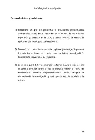 Metodología de la investigación
103
Temas de debate y problemas
1) Seleccione un par de problemas o situaciones problemáticas
ambientales trabajadas o discutidas en el marco de las materias
específicas ya cursadas en la LECA, y decida qué tipo de estudio se
realizó en cada caso para darle respuesta.
2) Teniendo en cuenta lo visto en este capítulo, ¿qué rasgos le parecen
importantes a tener en cuenta para su futura investigación?.
Fundamente brevemente su respuesta.
3) En el caso que Ud. haya comenzado a tomar alguna decisión sobre
el tema o cuestión sobre la cual le gustaría realizar la Tesina de
Licenciatura, describa esquemáticamente cómo imagina el
desarrollo de la investigación y qué tipo de estudio asociaría a la
misma.
 