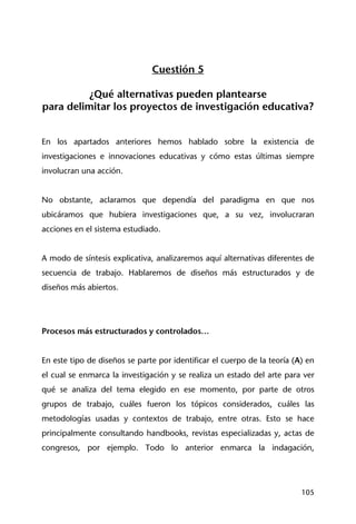 105
Cuestión 5
¿Qué alternativas pueden plantearse
para delimitar los proyectos de investigación educativa?
En los apartados anteriores hemos hablado sobre la existencia de
investigaciones e innovaciones educativas y cómo estas últimas siempre
involucran una acción.
No obstante, aclaramos que dependía del paradigma en que nos
ubicáramos que hubiera investigaciones que, a su vez, involucraran
acciones en el sistema estudiado.
A modo de síntesis explicativa, analizaremos aquí alternativas diferentes de
secuencia de trabajo. Hablaremos de diseños más estructurados y de
diseños más abiertos.
Procesos más estructurados y controlados…
En este tipo de diseños se parte por identificar el cuerpo de la teoría (A) en
el cual se enmarca la investigación y se realiza un estado del arte para ver
qué se analiza del tema elegido en ese momento, por parte de otros
grupos de trabajo, cuáles fueron los tópicos considerados, cuáles las
metodologías usadas y contextos de trabajo, entre otras. Esto se hace
principalmente consultando handbooks, revistas especializadas y, actas de
congresos, por ejemplo. Todo lo anterior enmarca la indagación,
 