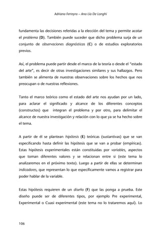 Adriana Ferreyra – Ana Lía De Longhi
106
fundamenta las decisiones referidas a la elección del tema y permite acotar
el problema (D). También puede suceder que dicho problema surja de un
conjunto de observaciones diagnósticas (C) o de estudios exploratorios
previos.
Así, el problema puede partir desde el marco de la teoría o desde el “estado
del arte”, es decir de otras investigaciones similares y sus hallazgos. Pero
también se alimenta de nuestras observaciones sobre los hechos que nos
preocupan o de nuestras reflexiones.
Tanto el marco teórico como el estado del arte nos ayudan por un lado,
para aclarar el significado y alcance de los diferentes conceptos
(constructos) que integran el problema y por otro, para delimitar el
alcance de nuestra investigación y relación con lo que ya se ha hecho sobre
el tema.
A partir de él se plantean hipótesis (E) teóricas (sustantivas) que se van
especificando hasta definir las hipótesis que se van a probar (empíricas).
Estas hipótesis experimentales están constituidas por variables, aspectos
que toman diferentes valores y se relacionan entre si (este tema lo
analizaremos en el próximo texto). Luego a partir de ellas se determinan
indicadores, que representan lo que específicamente vamos a registrar para
poder hablar de la variable.
Estas hipótesis requieren de un diseño (F) que las ponga a prueba. Este
diseño puede ser de diferentes tipos, por ejemplo Pre experimental,
Experimental o Cuasi experimental (este tema no lo trataremos aquí). Lo
 