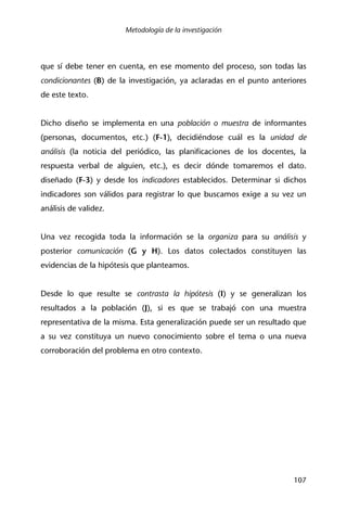 Metodología de la investigación
107
que sí debe tener en cuenta, en ese momento del proceso, son todas las
condicionantes (B) de la investigación, ya aclaradas en el punto anteriores
de este texto.
Dicho diseño se implementa en una población o muestra de informantes
(personas, documentos, etc.) (F-1), decidiéndose cuál es la unidad de
análisis (la noticia del periódico, las planificaciones de los docentes, la
respuesta verbal de alguien, etc.), es decir dónde tomaremos el dato.
diseñado (F-3) y desde los indicadores establecidos. Determinar si dichos
indicadores son válidos para registrar lo que buscamos exige a su vez un
análisis de validez.
Una vez recogida toda la información se la organiza para su análisis y
posterior comunicación (G y H). Los datos colectados constituyen las
evidencias de la hipótesis que planteamos.
Desde lo que resulte se contrasta la hipótesis (I) y se generalizan los
resultados a la población (J), si es que se trabajó con una muestra
representativa de la misma. Esta generalización puede ser un resultado que
a su vez constituya un nuevo conocimiento sobre el tema o una nueva
corroboración del problema en otro contexto.
 