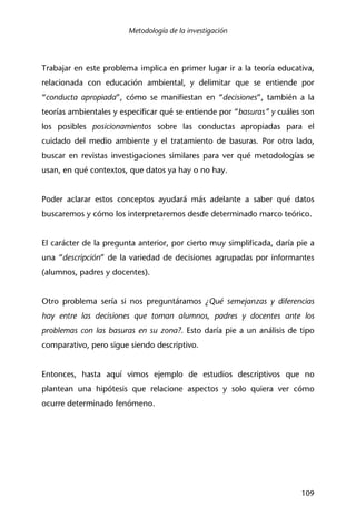 Metodología de la investigación
109
Trabajar en este problema implica en primer lugar ir a la teoría educativa,
relacionada con educación ambiental, y delimitar que se entiende por
“conducta apropiada”, cómo se manifiestan en “decisiones”, también a la
teorías ambientales y especificar qué se entiende por “basuras” y cuáles son
los posibles posicionamientos sobre las conductas apropiadas para el
cuidado del medio ambiente y el tratamiento de basuras. Por otro lado,
buscar en revistas investigaciones similares para ver qué metodologías se
usan, en qué contextos, que datos ya hay o no hay.
Poder aclarar estos conceptos ayudará más adelante a saber qué datos
buscaremos y cómo los interpretaremos desde determinado marco teórico.
El carácter de la pregunta anterior, por cierto muy simplificada, daría pie a
una “descripción” de la variedad de decisiones agrupadas por informantes
(alumnos, padres y docentes).
Otro problema sería si nos preguntáramos ¿Qué semejanzas y diferencias
hay entre las decisiones que toman alumnos, padres y docentes ante los
problemas con las basuras en su zona?. Esto daría pie a un análisis de tipo
comparativo, pero sigue siendo descriptivo.
Entonces, hasta aquí vimos ejemplo de estudios descriptivos que no
plantean una hipótesis que relacione aspectos y solo quiera ver cómo
ocurre determinado fenómeno.
 