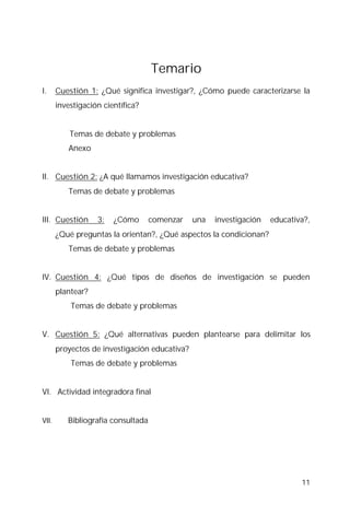 11
Temario
I. Cuestión 1: ¿Qué significa investigar?, ¿Cómo puede caracterizarse la
investigación científica?
Temas de debate y problemas
……….Anexo
II. Cuestión 2: ¿A qué llamamos investigación educativa?
……….Temas de debate y problemas
III. Cuestión 3: ¿Cómo comenzar una investigación educativa?,
¿Qué preguntas la orientan?, ¿Qué aspectos la condicionan?
……….Temas de debate y problemas
IV. Cuestión 4: ¿Qué tipos de diseños de investigación se pueden
plantear?
………..Temas de debate y problemas
V. Cuestión 5: ¿Qué alternativas pueden plantearse para delimitar los
proyectos de investigación educativa?
………..Temas de debate y problemas
VI. Actividad integradora final
VII. Bibliografía consultada
 