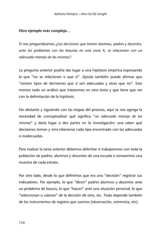 Adriana Ferreyra – Ana Lía De Longhi
110
Otro ejemplo más complejo…
Si nos preguntáramos ¿Las decisiones que toman alumnos, padres y docentes,
ante los problemas con las basuras en una zona X, se relacionan con un
adecuado manejo de las mismas?.
La pregunta anterior podría dar lugar a una hipótesis empírica expresando
la que “no se relacionan o que sí”. Quizás también puede afirmar que
“existen tipos de decisiones que sí son adecuadas y otras que no”. Esto
merece todo un análisis que trataremos en otro texto y que tiene que ver
con la delimitación de la hipótesis.
No obstante y siguiendo con las etapas del proceso, aquí se nos agrega la
necesidad de conceptualizar qué significa “un adecuado manejo de las
mismas” y daría lugar a dos partes en la investigación; una saber qué
decisiones toman y otra relacionar cada tipo encontrado con las adecuadas
o inadecuadas.
Para realizar la tarea anterior debemos delimitar si trabajaremos con toda la
población de padres, alumnos y docentes de una escuela o tomaremos una
muestra de cada estrato.
Por otro lado, desde lo que definimos que era una “decisión” registrar sus
indicadores. Por ejemplo, lo que “dicen” padres alumnos y docentes ante
un problema de basura, lo que “hacen” ante una situación personal, lo que
“seleccionan o valoran” de la decisión de otro, etc. Todo depende también
de los instrumentos de registro que usemos (observación, entrevista, etc).
 