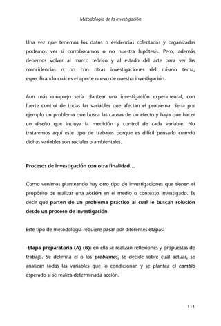 Metodología de la investigación
111
Una vez que tenemos los datos o evidencias colectadas y organizadas
podemos ver si corroboramos o no nuestra hipótesis. Pero, además
debemos volver al marco teórico y al estado del arte para ver las
coincidencias o no con otras investigaciones del mismo tema,
especificando cuál es el aporte nuevo de nuestra investigación.
Aun más complejo sería plantear una investigación experimental, con
fuerte control de todas las variables que afectan el problema. Sería por
ejemplo un problema que busca las causas de un efecto y haya que hacer
un diseño que incluya la medición y control de cada variable. No
trataremos aquí este tipo de trabajos porque es difícil pensarlo cuando
dichas variables son sociales o ambientales.
Procesos de investigación con otra finalidad…
Como venimos planteando hay otro tipo de investigaciones que tienen el
propósito de realizar una acción en el medio o contexto investigado. Es
decir que parten de un problema práctico al cual le buscan solución
desde un proceso de investigación.
Este tipo de metodología requiere pasar por diferentes etapas:
-Etapa preparatoria (A) (B): en ella se realizan reflexiones y propuestas de
trabajo. Se delimita el o los problemas, se decide sobre cuál actuar, se
analizan todas las variables que lo condicionan y se plantea el cambio
esperado si se realiza determinada acción.
 