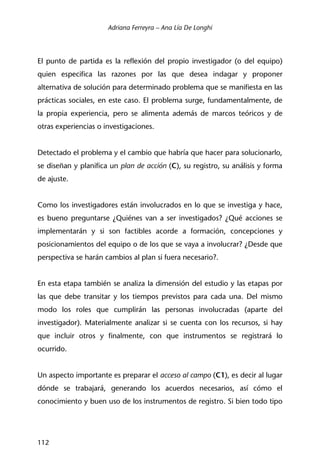 Adriana Ferreyra – Ana Lía De Longhi
112
El punto de partida es la reflexión del propio investigador (o del equipo)
quien especifica las razones por las que desea indagar y proponer
alternativa de solución para determinado problema que se manifiesta en las
prácticas sociales, en este caso. El problema surge, fundamentalmente, de
la propia experiencia, pero se alimenta además de marcos teóricos y de
otras experiencias o investigaciones.
Detectado el problema y el cambio que habría que hacer para solucionarlo,
se diseñan y planifica un plan de acción (C), su registro, su análisis y forma
de ajuste.
Como los investigadores están involucrados en lo que se investiga y hace,
es bueno preguntarse ¿Quiénes van a ser investigados? ¿Qué acciones se
implementarán y si son factibles acorde a formación, concepciones y
posicionamientos del equipo o de los que se vaya a involucrar? ¿Desde que
perspectiva se harán cambios al plan si fuera necesario?.
En esta etapa también se analiza la dimensión del estudio y las etapas por
las que debe transitar y los tiempos previstos para cada una. Del mismo
modo los roles que cumplirán las personas involucradas (aparte del
investigador). Materialmente analizar si se cuenta con los recursos, si hay
que incluir otros y finalmente, con que instrumentos se registrará lo
ocurrido.
Un aspecto importante es preparar el acceso al campo (C1), es decir al lugar
dónde se trabajará, generando los acuerdos necesarios, así cómo el
conocimiento y buen uso de los instrumentos de registro. Si bien todo tipo
 