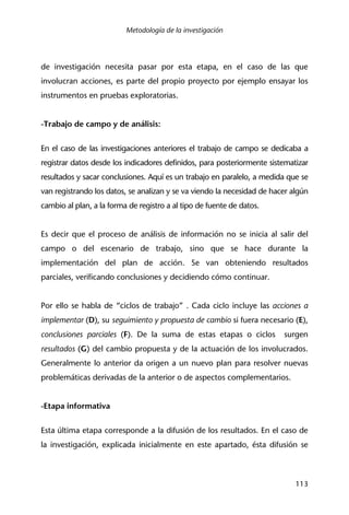 Metodología de la investigación
113
de investigación necesita pasar por esta etapa, en el caso de las que
involucran acciones, es parte del propio proyecto por ejemplo ensayar los
instrumentos en pruebas exploratorias.
-Trabajo de campo y de análisis:
En el caso de las investigaciones anteriores el trabajo de campo se dedicaba a
registrar datos desde los indicadores definidos, para posteriormente sistematizar
resultados y sacar conclusiones. Aquí es un trabajo en paralelo, a medida que se
van registrando los datos, se analizan y se va viendo la necesidad de hacer algún
cambio al plan, a la forma de registro a al tipo de fuente de datos.
Es decir que el proceso de análisis de información no se inicia al salir del
campo o del escenario de trabajo, sino que se hace durante la
implementación del plan de acción. Se van obteniendo resultados
parciales, verificando conclusiones y decidiendo cómo continuar.
Por ello se habla de “ciclos de trabajo” . Cada ciclo incluye las acciones a
implementar (D), su seguimiento y propuesta de cambio si fuera necesario (E),
conclusiones parciales (F). De la suma de estas etapas o ciclos surgen
resultados (G) del cambio propuesta y de la actuación de los involucrados.
Generalmente lo anterior da origen a un nuevo plan para resolver nuevas
problemáticas derivadas de la anterior o de aspectos complementarios.
-Etapa informativa
Esta última etapa corresponde a la difusión de los resultados. En el caso de
la investigación, explicada inicialmente en este apartado, ésta difusión se
 