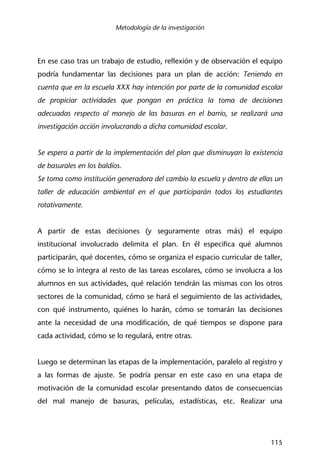 Metodología de la investigación
115
En ese caso tras un trabajo de estudio, reflexión y de observación el equipo
podría fundamentar las decisiones para un plan de acción: Teniendo en
cuenta que en la escuela XXX hay intención por parte de la comunidad escolar
de propiciar actividades que pongan en práctica la toma de decisiones
adecuadas respecto al manejo de las basuras en el barrio, se realizará una
investigación acción involucrando a dicha comunidad escolar.
Se espera a partir de la implementación del plan que disminuyan la existencia
de basurales en los baldíos.
Se toma como institución generadora del cambio la escuela y dentro de ellas un
taller de educación ambiental en el que participarán todos los estudiantes
rotativamente.
A partir de estas decisiones (y seguramente otras más) el equipo
institucional involucrado delimita el plan. En él especifica qué alumnos
participarán, qué docentes, cómo se organiza el espacio curricular de taller,
cómo se lo integra al resto de las tareas escolares, cómo se involucra a los
alumnos en sus actividades, qué relación tendrán las mismas con los otros
sectores de la comunidad, cómo se hará el seguimiento de las actividades,
con qué instrumento, quiénes lo harán, cómo se tomarán las decisiones
ante la necesidad de una modificación, de qué tiempos se dispone para
cada actividad, cómo se lo regulará, entre otras.
Luego se determinan las etapas de la implementación, paralelo al registro y
a las formas de ajuste. Se podría pensar en este caso en una etapa de
motivación de la comunidad escolar presentando datos de consecuencias
del mal manejo de basuras, películas, estadísticas, etc. Realizar una
 