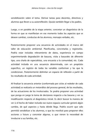 Adriana Ferreyra – Ana Lía De Longhi
116
sensibilización sobre el tema. Derivar tareas para docentes, directivos y
alumnos que lleven a su autorreflexión. Quizás también llegar a los padres.
Luego, o en paralelo de la etapa anterior, concretar un diagnóstico de la
forma en que se manifiestan en ese momento todos los aspectos que se
desean cambiar, conductas de los alumnos, mensajes verbales, etc.
Posteriormente proponer una secuencia de actividades en el marco del
taller de educación ambiental. Planificarlas, concretarlas y registrarlas.
Podría estar incluidas relevamiento de datos, experiencia en campo
experimentando degradación de basuras, visita a basurales de diferente
tipo, una charla de especialistas, una encuesta a la comunidad, etc. Cada
actividad incluida en una secuencia determinada, con un propósito
específico, un registro de todas las variables conforman y las que la
condicionan. Posteriormente delimitar un espacio de reflexión a partir de
los resultados de cada actividad.
Al finalizar la secuencia anterior (conformada por ciclos al rededor de cada
actividad) se realizaría un metanálisis del proceso general, de los resultados,
de las actuaciones de los involucrados. Se podría proponer una actividad
que ponga en juego la toma de decisiones respecto a las basuras y ver su
modificación respecto al diagnóstico inicial. Es decir buscar la manera de
ver si el hecho de haber incluido ese nuevo espacio curricular generó algún
cambio, de qué aspectos y hasta dónde llega. Podría ocurrir que solo
permitió sensibilizar a los alumnos, o que los movilizó para proponer ellos
acciones a futuro y concretar algunas, o que vieron la necesidad de
involucrar a sus familias, etc.
 