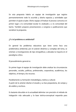 Metodología de la investigación
117
En esta propuesta habría un equipo de investigación que registra
permanentemente todo lo ocurrido y diseña espacios y actividades que
permiten el ajuste al plan. Dicho equipo al finalizar el proceso comunica en
primer lugar a la comunidad escolar lo analizado y a la comunidad del
barrio. También propone presentaciones a congreso o publicaciones que
socialicen la propuesta.
¿Y si el problema es ambiental?
En general los problemas educativos que tiene como foco una
problemática ambiental, por el carácter dinámico y complejo del tema, se
orientan a investigaciones de tipo etnográficas y ubicadas la mayoría en el
paradigma crítico.
El procedimiento general es:
En primer lugar el equipo de investigación debe analizar las circunstancias
personales, sociales, políticas, profesionales, corporativas, académicas, los
objetivos, el tiempo y los recursos.
Paralelamente su formación metodológica, teórica y cultural.
A partir de lo anterior diseñar el estudio y su fase preparatoria, de campo y
de análisis y escritura.
Es bastante discutido en la actualidad delimitar con precisión el método de
indagación más adecuado y la base teórica-conceptual requerida para
 