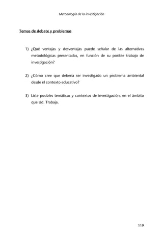 Metodología de la investigación
119
Temas de debate y problemas
1) ¿Qué ventajas y desventajas puede señalar de las alternativas
metodológicas presentadas, en función de su posible trabajo de
investigación?
2) ¿Cómo cree que debería ser investigado un problema ambiental
desde el contexto educativo?
3) Liste posibles temáticas y contextos de investigación, en el ámbito
que Ud. Trabaja.
 