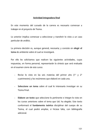 121
Actividad integradora final
En este momento del cursado de la carrera es necesario comenzar a
trabajar en el proyecto de Tesina.
Lo anterior implica comenzar a seleccionar y transferir lo visto a un caso
particular de análisis.
La primera decisión es, aunque general, necesaria; y consiste en elegir el
tema de ambiente sobre el cual se investigará.
Por ello les solicitamos que realicen las siguientes actividades, cuyas
respuestas, en forma personal, representarán la síntesis que será evaluada
en el examen cierre de este curso:
- Revise lo visto en las seis materias del primer año (1° y 2°
cuatrimestre) y los resúmenes que elaboró en cada una.
- Seleccione un tema sobre el cual le interesaría investigar en su
Tesina Final.
- Elabore un texto que seleccione lo pertinente e integre lo visto en
los cursos anteriores sobre el tema que Ud. ha elegido. Este texto
conformará el fundamento teórico disciplinar del cuerpo de su
Tesina, el cual podrá ampliar, si hiciese falta, con bibliografía
adicional.
 