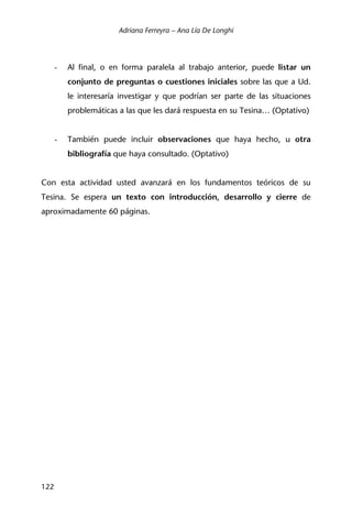 Adriana Ferreyra – Ana Lía De Longhi
122
- Al final, o en forma paralela al trabajo anterior, puede listar un
conjunto de preguntas o cuestiones iniciales sobre las que a Ud.
le interesaría investigar y que podrían ser parte de las situaciones
problemáticas a las que les dará respuesta en su Tesina… (Optativo)
- También puede incluir observaciones que haya hecho, u otra
bibliografía que haya consultado. (Optativo)
Con esta actividad usted avanzará en los fundamentos teóricos de su
Tesina. Se espera un texto con introducción, desarrollo y cierre de
aproximadamente 60 páginas.
 