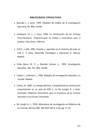 123
BIBLIOGRAFIA CONSULTADA
• Buendía L. y otros, 1999. Modelos de análisis de la investigación
educativa, Ed. Alfar, Sevilla.
• Calatayud, M. L. y otros, 1990. La construcción de las Ciencias
Físico-Químicas. Programas-guía de trabajo y comentarios para el
profesor. Nau Llivres. Valencia.
• Coll C. y Solé, 2001. Enseñar y aprender en el contexto del aula, en
Coll C. Y otros, Desarrollo Psicológico y Educación II, Alianza,
Madrid.
• Colás Bravo M. P. y Buendía Eximan L., 1994. Investigación
educativa. 2da. Ed., Alfar, Sevilla.
• Cohen L. y Manion L., 1990. Métodos de investigación educativa. La
muralla. Madrid.
• Cortez, M. 2005. La energía eléctrica. Compartiendo la construcción
conocimientos en un aula de EGB 3., en De Longhi, A. y otros.
Estrategias Didácticas Innovadoras para la Enseñanza de las Ciencias
Naturales en la Escuela. Universitas.
• De Longhi A. L., 1994. Alternativas de investigación en Didáctica de
las Ciencias. Revista UBP, SIN 0327-5612, 2 (5), pp 11-23.
 