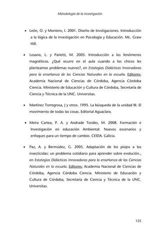 Metodología de la investigación
125
• León, O. y Montero, I. 2001. Diseño de Invstigaciones. Introducción
a la lógica de la investigación en Psicología y Educación. Mc. Graw
Hill.
• Losano, L. y Parietti, M. 2005. Introducción a los fenómenos
magnéticos. ¿Qué ocurre en el aula cuando a los chicos les
planteamos problemas nuevos?, en Estategias Didácticas Innovadoras
para la enseñanza de las Ciencias Naturales en la escuela. Editores:
Academia Nacional de Ciencias de Córdoba, Agencia Córdoba
Ciencia. Ministerio de Educación y Cultura de Córdoba, Secretaría de
Ciencia y Técnica de la UNC. Universitas.
• Martínez Torregrosa, J y otros. 1995. La búsqueda de la unidad III. El
movimiento de todas las cosas. Editorial Aguaclara.
• Meira Cartea, P. A. y Andrade Torales, M. 2008. Formación e
Investigación en educación Ambiental. Nuevos escenarios y
enfoques para un tiempo de cambio. CEIDA. Galicia.
• Paz, A. y Bermúdez, G. 2005. Adaptación de los piojos a los
insecticidas: un problema cotidiano para aprender sobre evolución.,
en Estategias Didácticas Innovadoras para la enseñanza de las Ciencias
Naturales en la escuela. Editores: Academia Nacional de Ciencias de
Córdoba, Agencia Córdoba Ciencia. Ministerio de Educación y
Cultura de Córdoba, Secretaría de Ciencia y Técnica de la UNC.
Universitas.
 