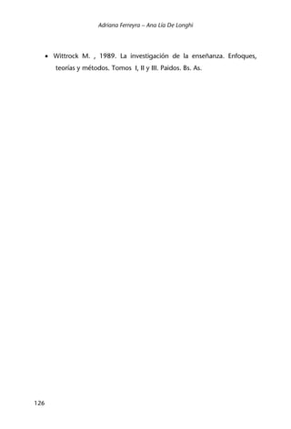 Adriana Ferreyra – Ana Lía De Longhi
126
• Wittrock M. , 1989. La investigación de la enseñanza. Enfoques,
teorías y métodos. Tomos I, II y III. Paidos. Bs. As.
 