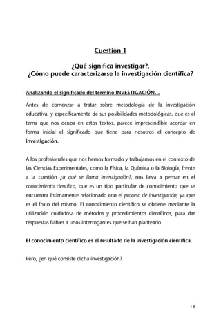 13
Cuestión 1
¿Qué significa investigar?,
¿Cómo puede caracterizarse la investigación científica?
Analizando el significado del término INVESTIGACIÓN…
Antes de comenzar a tratar sobre metodología de la investigación
educativa, y específicamente de sus posibilidades metodológicas, que es el
tema que nos ocupa en estos textos, parece imprescindible acordar en
forma inicial el significado que tiene para nosotros el concepto de
investigación.
A los profesionales que nos hemos formado y trabajamos en el contexto de
las Ciencias Experimentales, como la Física, la Química o la Biología, frente
a la cuestión ¿a qué se llama investigación?, nos lleva a pensar en el
conocimiento científico, que es un tipo particular de conocimiento que se
encuentra íntimamente relacionado con el proceso de investigación, ya que
es el fruto del mismo. El conocimiento científico se obtiene mediante la
utilización cuidadosa de métodos y procedimientos científicos, para dar
respuestas fiables a unos interrogantes que se han planteado.
El conocimiento científico es el resultado de la investigación científica.
Pero, ¿en qué consiste dicha investigación?
 