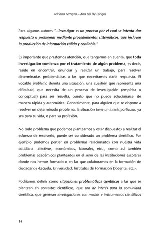 Adriana Ferreyra – Ana Lía De Longhi
14
Para algunos autores "...investigar es un proceso por el cual se intenta dar
respuesta a problemas mediante procedimientos sistemáticos, que incluyen
la producción de información válida y confiable."
Es importante que prestemos atención, que tengamos en cuenta, que toda
investigación comienza por el tratamiento de algún problema, es decir,
reside en encontrar, enunciar y realizar un trabajo, para resolver
determinadas problemáticas a las que necesitamos darle respuesta. El
vocablo problema denota una situación, una cuestión que representa una
dificultad, que necesita de un proceso de investigación (empírica o
conceptual) para ser resuelta, puesto que no puede solucionarse de
manera rápida y automática. Generalmente, para alguien que se dispone a
resolver un determinado problema, la situación tiene un interés particular, ya
sea para su vida, o para su profesión.
No todo problema que podemos plantearnos y estar dispuestos a realizar el
esfuerzo de resolverlo, puede ser considerado un problema científico. Por
ejemplo podemos pensar en problemas relacionados con nuestra vida
cotidiana -afectivos, económicos, laborales, etc.-, como así también
problemas académicos planteados en el seno de las instituciones escolares
donde nos hemos formado o en las que colaboramos en la formación de
ciudadanos -Escuela, Universidad, Institutos de Formación Docente, etc.-.
Podríamos definir como situaciones problemáticas científicas a las que se
plantean en contextos científicos, que son de interés para la comunidad
científica, que generan investigaciones con medios e instrumentos científicos
 