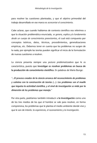 Metodología de la investigación
15
para resolver las cuestiones planteadas, y que el objetivo primordial del
trabajo desarrollado en ese marco es acrecentar el conocimiento.
Cabe aclarar, que cuando hablamos de contexto científico nos referimos a
que la situación problemática enunciada, se genera, explica y/o fundamenta
desde un cuerpo de conocimientos preexistentes, el cual está compuesto por
conceptos teóricos, datos, técnicas, procedimientos, generalizaciones
empíricas, etc. Debemos tener en cuenta que los problemas no surgen de
la nada; por ejemplo las teorías pueden significar el inicio de la formulación
de nuevas cuestiones a resolver.
La ciencia presenta siempre una postura problematizadora que le es
característica, puesto que investigar es resolver problemas en busca de
la producción de conocimiento científico. En palabras de Mario Bunge:
"...El proceso creador de la ciencia arranca del reconocimiento de problemas
y culmina con la construcción de teorías (...). Los problemas son el muelle
que impulsa la actividad científica, y el nivel de investigación se mide por la
dimensión de los problemas que maneja."
Por otra parte, podríamos también introducir a la investigación como uno
de los tres medios de los que el hombre se vale para resolver, en forma
comprensiva, los problemas que le plantea el medio ambiente donde vive y
que le son de interés: la experiencia, el razonamiento y la investigación.
 