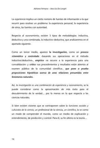 Adriana Ferreyra – Ana Lía De Longhi
16
La experiencia implica un cierto número de fuentes de información a la que
recurrir para resolver un problema: la experiencia personal, la experiencia
de otros, las fuentes con autoridad.
Respecto al razonamiento, existen 3 tipos de metodologías: inductiva,
deductiva y una combinada, la inductivo–deductiva, que analizaremos en el
apartado siguiente.
Como un tercer medio, aparece la investigación, como un proceso
sistemático y controlado –basando sus operaciones en el método
inductivo/deductivo-, empírico -se recurre a la experiencia para una
convalidación- y crítico -sus procedimientos y resultados están abiertos al
examen público de la comunidad científica-, que pone a prueba
proposiciones hipotéticas acerca de unas relaciones presumidas entre
fenómenos naturales.
Así, la investigación es una combinación de experiencia y razonamiento, se la
puede considerar como la aproximación de más éxito para el
descubrimiento de la verdad… por lo menos en lo que respecta a las
ciencias naturales.
Si bien existen visiones que se contraponen sobre la funciones sociales y
culturales de la ciencia, un profesional de la ciencia, un científico, la ve como
un modo de comprender el mundo, como un medio de explicación y
entendimiento, de predicción y control. Para él, su fin último es la teoría…
 