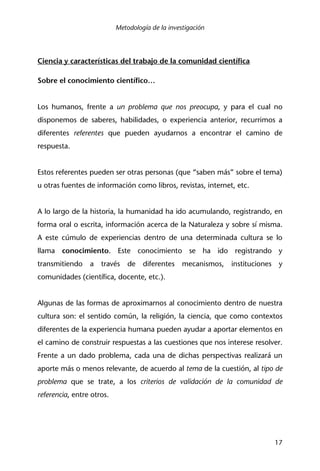 Metodología de la investigación
17
Ciencia y características del trabajo de la comunidad científica
Sobre el conocimiento científico…
Los humanos, frente a un problema que nos preocupa, y para el cual no
disponemos de saberes, habilidades, o experiencia anterior, recurrimos a
diferentes referentes que pueden ayudarnos a encontrar el camino de
respuesta.
Estos referentes pueden ser otras personas (que “saben más” sobre el tema)
u otras fuentes de información como libros, revistas, internet, etc.
A lo largo de la historia, la humanidad ha ido acumulando, registrando, en
forma oral o escrita, información acerca de la Naturaleza y sobre sí misma.
A este cúmulo de experiencias dentro de una determinada cultura se lo
llama conocimiento. Este conocimiento se ha ido registrando y
transmitiendo a través de diferentes mecanismos, instituciones y
comunidades (científica, docente, etc.).
Algunas de las formas de aproximarnos al conocimiento dentro de nuestra
cultura son: el sentido común, la religión, la ciencia, que como contextos
diferentes de la experiencia humana pueden ayudar a aportar elementos en
el camino de construir respuestas a las cuestiones que nos interese resolver.
Frente a un dado problema, cada una de dichas perspectivas realizará un
aporte más o menos relevante, de acuerdo al tema de la cuestión, al tipo de
problema que se trate, a los criterios de validación de la comunidad de
referencia, entre otros.
 
