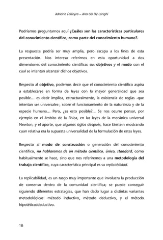 Adriana Ferreyra – Ana Lía De Longhi
18
Podríamos preguntarnos aquí ¿Cuáles son las características particulares
del conocimiento científico, como parte del conocimiento humano?.
La respuesta podría ser muy amplia, pero escapa a los fines de esta
presentación. Nos interesa referirnos en esta oportunidad a dos
dimensiones del conocimiento científico: sus objetivos y el modo con el
cual se intentan alcanzar dichos objetivos.
Respecto al objetivo, podemos decir que el conocimiento científico aspira
a establecerse en forma de leyes con la mayor generalidad que sea
posible… es decir implica, estructuralmente, la existencia de reglas -que
intentan ser universales-, sobre el funcionamiento de la naturaleza y de la
especie humana… Pero, ¿es esto posible?... Se nos ocurre pensar, por
ejemplo en el ámbito de la Física, en las leyes de la mecánica universal
Newton, y el aporte, que algunos siglos después, hace Einstein mostrando
cuan relativa era la supuesta universalidad de la formulación de estas leyes.
Respecto al modo de construcción o generación del conocimiento
científico, no hablaremos de un método científico, único, standard, como
habitualmente se hace, sino que nos referiremos a una metodología del
trabajo científico, cuya característica principal es su replicabilidad.
La replicabilidad, es un rasgo muy importante que involucra la producción
de consenso dentro de la comunidad científica; se puede conseguir
siguiendo diferentes estrategias, que han dado lugar a distintas variantes
metodológicas: método inductivo, método deductivo, y el método
hipotético/deductivo.
 