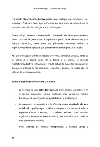 Adriana Ferreyra – Ana Lía De Longhi
20
El método hipotético/deductivo utiliza una estrategia que combina las dos
anteriores. Podemos decir, que la Ciencia, en su proceso de adquisición de
nuevos conocimientos integra ambas estrategias.
Esto es así, ya que en el trabajo científico el método inductivo, generalmente,
tiene como rol la generación de hipótesis a partir de la observación, y el
método deductivo, tiene entre sus principales funciones derivar las
implicaciones de las hipótesis que posteriormente serán puestas a prueba.
Así, un investigador científico necesita ir y venir, permanentemente, tanto de
los datos a la teoría, como de la teoría a los datos!. El método
hipotético/deductivo refleja bien el modo actual de proceder dentro de los
diferentes ámbitos de las disciplinas científicas, aunque no todas ellas lo
utilizan de la misma manera.
Sobre el significado y valor de la Ciencia
- La Ciencia es una actividad humana muy amplia, compleja y en
evolución constante. Como cualquier otro producto cultural
humano está impregnado de posibilidades y limitaciones;
- Actualmente, se considera a la Ciencia como resultado de una
actividad cognitiva que moviliza a interpretar el mundo a través de
representaciones mentales, o modelos teóricos, que intentan
explicar los fenómenos bajo estudio y que evolucionan a través de
una permanente revisión;
- Pero, además de intentar interpretarlo, la Ciencia tiende a
 