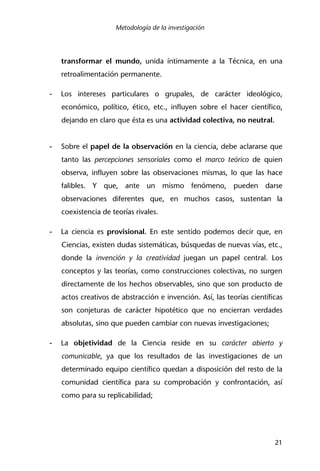 Metodología de la investigación
21
transformar el mundo, unida íntimamente a la Técnica, en una
retroalimentación permanente.
- Los intereses particulares o grupales, de carácter ideológico,
económico, político, ético, etc., influyen sobre el hacer científico,
dejando en claro que ésta es una actividad colectiva, no neutral.
- Sobre el papel de la observación en la ciencia, debe aclararse que
tanto las percepciones sensoriales como el marco teórico de quien
observa, influyen sobre las observaciones mismas, lo que las hace
falibles. Y que, ante un mismo fenómeno, pueden darse
observaciones diferentes que, en muchos casos, sustentan la
coexistencia de teorías rivales.
- La ciencia es provisional. En este sentido podemos decir que, en
Ciencias, existen dudas sistemáticas, búsquedas de nuevas vías, etc.,
donde la invención y la creatividad juegan un papel central. Los
conceptos y las teorías, como construcciones colectivas, no surgen
directamente de los hechos observables, sino que son producto de
actos creativos de abstracción e invención. Así, las teorías científicas
son conjeturas de carácter hipotético que no encierran verdades
absolutas, sino que pueden cambiar con nuevas investigaciones;
- La objetividad de la Ciencia reside en su carácter abierto y
comunicable, ya que los resultados de las investigaciones de un
determinado equipo científico quedan a disposición del resto de la
comunidad científica para su comprobación y confrontación, así
como para su replicabilidad;
 