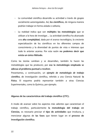 Adriana Ferreyra – Ana Lía De Longhi
22
- La comunidad científica desarrolla su actividad a través de grupos
socialmente autorregulados. Así, los científicos, de ninguna manera
podrían trabajar en forma aislada o solitaria;
- La realidad indica que son múltiples las metodologías que se
utilizan a la hora de investigar… La actividad científica ha alcanzado
una alta complejidad, dada por el avance tecnológico, la creciente
especialización de los científicos en los diferentes campos de
conocimiento y la diversidad de puntos de vista e intereses que
todo lo anterior acarrea. Por esta razón no podemos decir que
exista un único Método.
Como las teorías cambian y se desarrollan, también lo hacen las
metodologías que las producen; por eso la metodología empleada se
adecua al problema puntual a resolver.
Presentamos, a continuación, un ejemplo de metodología de trabajo
científico, de investigación científica, referido a una Ciencia Natural: la
Física. El esquema podría representar también a otras Ciencias
Experimentales, como la Química, por ejemplo.
Algunas de las características del trabajo científico (CTC).
A modo de avanzar sobre los aspectos más salientes que caracterizan el
trabajo científico, particularmente la metodología del trabajo en
Ciencias, es necesario precisar el tipo de actividades que involucra, y
mencionar algunas de las fases que tienen lugar en el proceso de
investigación científica.
 