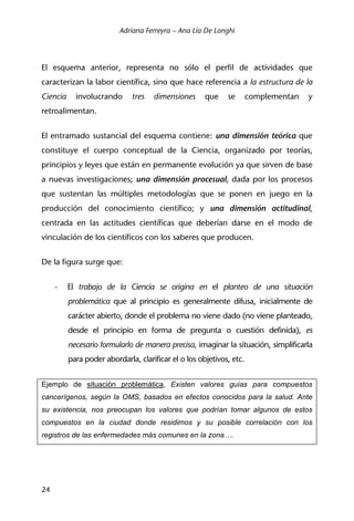 Adriana Ferreyra – Ana Lía De Longhi
24
El esquema anterior, representa no sólo el perfil de actividades que
caracterizan la labor científica, sino que hace referencia a la estructura de la
Ciencia involucrando tres dimensiones que se complementan y
retroalimentan.
El entramado sustancial del esquema contiene: una dimensión teórica que
constituye el cuerpo conceptual de la Ciencia, organizado por teorías,
principios y leyes que están en permanente evolución ya que sirven de base
a nuevas investigaciones; una dimensión procesual, dada por los procesos
que sustentan las múltiples metodologías que se ponen en juego en la
producción del conocimiento científico; y una dimensión actitudinal,
centrada en las actitudes científicas que deberían darse en el modo de
vinculación de los científicos con los saberes que producen.
De la figura surge que:
- El trabajo de la Ciencia se origina en el planteo de una situación
problemática que al principio es generalmente difusa, inicialmente de
carácter abierto, donde el problema no viene dado (no viene planteado,
desde el principio en forma de pregunta o cuestión definida), es
necesario formularlo de manera precisa, imaginar la situación, simplificarla
para poder abordarla, clarificar el o los objetivos, etc.
Ejemplo de situación problemática, Existen valores guías para compuestos
cancerígenos, según la OMS, basados en efectos conocidos para la salud. Ante
su existencia, nos preocupan los valores que podrían tomar algunos de estos
compuestos en la ciudad donde residimos y su posible correlación con los
registros de las enfermedades más comunes en la zona….
 