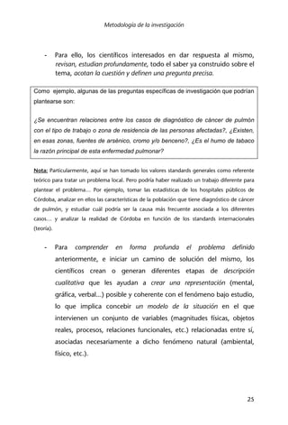 Metodología de la investigación
25
- Para ello, los científicos interesados en dar respuesta al mismo,
revisan, estudian profundamente, todo el saber ya construido sobre el
tema, acotan la cuestión y definen una pregunta precisa.
Como ejemplo, algunas de las preguntas específicas de investigación que podrían
plantearse son:
¿Se encuentran relaciones entre los casos de diagnóstico de cáncer de pulmón
con el tipo de trabajo o zona de residencia de las personas afectadas?, ¿Existen,
en esas zonas, fuentes de arsénico, cromo y/o benceno?, ¿Es el humo de tabaco
la razón principal de esta enfermedad pulmonar?
Nota: Particularmente, aquí se han tomado los valores standards generales como referente
teórico para tratar un problema local. Pero podría haber realizado un trabajo diferente para
plantear el problema… Por ejemplo, tomar las estadísticas de los hospitales públicos de
Córdoba, analizar en ellos las características de la población que tiene diagnóstico de cáncer
de pulmón, y estudiar cuál podría ser la causa más frecuente asociada a los diferentes
casos… y analizar la realidad de Córdoba en función de los standards internacionales
(teoría).
- Para comprender en forma profunda el problema definido
anteriormente, e iniciar un camino de solución del mismo, los
científicos crean o generan diferentes etapas de descripción
cualitativa que les ayudan a crear una representación (mental,
gráfica, verbal...) posible y coherente con el fenómeno bajo estudio,
lo que implica concebir un modelo de la situación en el que
intervienen un conjunto de variables (magnitudes físicas, objetos
reales, procesos, relaciones funcionales, etc.) relacionadas entre sí,
asociadas necesariamente a dicho fenómeno natural (ambiental,
físico, etc.).
 