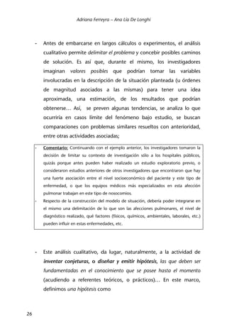 Adriana Ferreyra – Ana Lía De Longhi
26
- Antes de embarcarse en largos cálculos o experimentos, el análisis
cualitativo permite delimitar el problema y concebir posibles caminos
de solución. Es así que, durante el mismo, los investigadores
imaginan valores posibles que podrían tomar las variables
involucradas en la descripción de la situación planteada (u órdenes
de magnitud asociados a las mismas) para tener una idea
aproximada, una estimación, de los resultados que podrían
obtenerse… Así, se preven algunas tendencias, se analiza lo que
ocurriría en casos límite del fenómeno bajo estudio, se buscan
comparaciones con problemas similares resueltos con anterioridad,
entre otras actividades asociadas;
- Comentario: Continuando con el ejemplo anterior, los investigadores tomaron la
decisión de limitar su contexto de investigación sólo a los hospitales públicos,
quizás porque antes pueden haber realizado un estudio exploratorio previo, o
consideraron estudios anteriores de otros investigadores que encontraron que hay
una fuerte asociación entre el nivel socioeconómico del paciente y este tipo de
enfermedad, o que los equipos médicos más especializados en esta afección
pulmonar trabajan en este tipo de nosocomios.
- Respecto de la construcción del modelo de situación, debería poder integrarse en
el mismo una delimitación de lo que son las afecciones pulmonares, el nivel de
diagnóstico realizado, qué factores (físicos, químicos, ambientales, laborales, etc.)
pueden influir en estas enfermedades, etc.
- Este análisis cualitativo, da lugar, naturalmente, a la actividad de
inventar conjeturas, o diseñar y emitir hipótesis, las que deben ser
fundamentadas en el conocimiento que se posee hasta el momento
(acudiendo a referentes teóricos, o prácticos)… En este marco,
definimos una hipótesis como
 