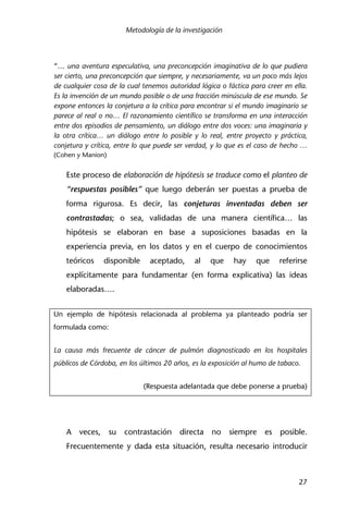 Metodología de la investigación
27
“… una aventura especulativa, una preconcepción imaginativa de lo que pudiera
ser cierto, una preconcepción que siempre, y necesariamente, va un poco más lejos
de cualquier cosa de la cual tenemos autoridad lógica o fáctica para creer en ella.
Es la invención de un mundo posible o de una fracción minúscula de ese mundo. Se
expone entonces la conjetura a la crítica para encontrar si el mundo imaginario se
parece al real o no… El razonamiento científico se transforma en una interacción
entre dos episodios de pensamiento, un diálogo entre dos voces: una imaginaria y
la otra crítica… un diálogo entre lo posible y lo real, entre proyecto y práctica,
conjetura y crítica, entre lo que puede ser verdad, y lo que es el caso de hecho …
(Cohen y Manion)
Este proceso de elaboración de hipótesis se traduce como el planteo de
“respuestas posibles” que luego deberán ser puestas a prueba de
forma rigurosa. Es decir, las conjeturas inventadas deben ser
contrastadas; o sea, validadas de una manera científica… las
hipótesis se elaboran en base a suposiciones basadas en la
experiencia previa, en los datos y en el cuerpo de conocimientos
teóricos disponible aceptado, al que hay que referirse
explícitamente para fundamentar (en forma explicativa) las ideas
elaboradas….
Un ejemplo de hipótesis relacionada al problema ya planteado podría ser
formulada como:
La causa más frecuente de cáncer de pulmón diagnosticado en los hospitales
públicos de Córdoba, en los últimos 20 años, es la exposición al humo de tabaco.
(Respuesta adelantada que debe ponerse a prueba)
A veces, su contrastación directa no siempre es posible.
Frecuentemente y dada esta situación, resulta necesario introducir
 