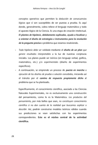 Adriana Ferreyra – Ana Lía De Longhi
28
conceptos operativos que permiten la deducción de consecuencias
lógicas que sí son susceptibles de ser puestas a prueba. Es aquí
donde, generalmente, cobra relieve el lenguaje matemático y todo
el aparato lógico de la Ciencia. Es una etapa de creación intelectual.
El planteo de hipótesis, debidamente explicadas, ayuda a focalizar y
a orientar el diseño de estrategias e instrumentos para la resolución
de la pregunta precisa o problema que estamos resolviendo.
- Toda hipótesis debe ser validada mediante el diseño de un plan que
genere resultados interpretables a la luz de nuestras conjeturas
iniciales. Los planes puede ser teóricos (en lenguaje verbal, gráfico,
matemático, etc.) y/o experimentales (diseño de experimentos
específicos).
- A continuación, se emprende un proceso de puesta en marcha o
ejecución de los diseños de prueba o solución concebidos, iniciando así
el tránsito por el camino de respuesta propiamente dicho al
problema que se ha planteado.
Específicamente, el conocimiento científico, asociado a las Ciencias
Naturales Experimentales, no es exclusivamente una construcción
del pensamiento, como lo es la Matemática. Los productos del
pensamiento, por más bellos que sean, no constituyen conocimiento
científico si no dan cuenta de la realidad que buscamos explicar o
describir. Así, podrán construirse modelos teóricos válidos cuando
sus predicciones se vean satisfechas con los experimentos
correspondientes. Este es el núcleo central de la actividad
científica.
 