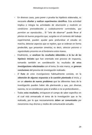 Metodología de la investigación
29
- En diversos casos, para poner a prueba las hipótesis elaboradas, es
necesario diseñar y realizar experimentos científicos. Esta actividad
implica o integra las actividades de observación y medición en
condiciones preestablecidas y cuidadosamente controladas, que
permitan ser reproducidas… El “arte de observar” puede llevar al
planteo de buenas preguntas que, surgidas en el contexto del trabajo
experimental, pueden ayudar para profundizar el estudio en
marcha, detectar aspectos que se repiten, que se ordenan en forma
predecible, que presentan simetrías; es decir, detectar patrones o
regularidades presentes en el fenómeno entre manos.
- Finalmente, se analizan los resultados obtenidos a la luz de las
hipótesis iniciales que han orientado este proceso de respuesta,
tomando también en consideración los resultados de otras
investigaciones relacionadas con el tema. En este marco, se generan
conclusiones del proceso de investigación realizado.
- El fruto de estas investigaciones habitualmente consiste, en la
obtención de algunas respuestas a la cuestión planteada al inicio, y
en un abanico de nuevos problemas que las diferentes fases de la
investigación pueden haber ido planteando y que, por diversas
razones, no se consideraron para el análisis o no se profundizaron…
- Todos estos resultados, enriquecen el campo de saber específico en
el cual está enmarcado el tema de la investigación que se ha
realizado, por lo que necesariamente deben ser comunicados por
mecanismos muy diversos y medios de comunicación actuales.
 