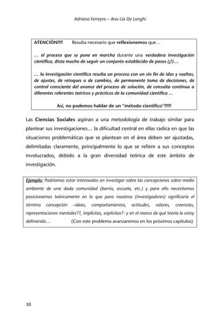 Adriana Ferreyra – Ana Lía De Longhi
30
ATENCIÓN!!!! Resulta necesario que reflexionemos que…
… el proceso que se pone en marcha durante una verdadera investigación
científica, dista mucho de seguir un conjunto establecido de pasos (¡!)....
… la investigación científica resulta un proceso con un sin fin de idas y vueltas,
de ajustes, de retoques o de cambios, de permanente toma de decisiones, de
control consciente del avance del proceso de solución, de consulta continua a
diferentes referentes teóricos y prácticos de la comunidad científica ...
Así, no podemos hablar de un “método científico”!!!!!
Las Ciencias Sociales aspiran a una metodología de trabajo similar para
plantear sus investigaciones… la dificultad central en ellas radica en que las
situaciones problemáticas que se plantean en el área deben ser ajustadas,
delimitadas claramente, principalmente lo que se refiere a sus conceptos
involucrados, debido a la gran diversidad teórica de este ámbito de
investigación.
Ejemplo: Podríamos estar interesados en investigar sobre las concepciones sobre medio
ambiente de una dada comunidad (barrio, escuela, etc.) y para ello necesitamos
posicionarnos teóricamente en lo que para nosotros (investigadores) significaría el
término concepción –ideas, comportamientos, actitudes, valores, creencias,
representaciones mentales??, implícitas, explícitas?- y en el marco de qué teoría lo estoy
definiendo… (Con este problema avanzaremos en los próximos capítulos)
 