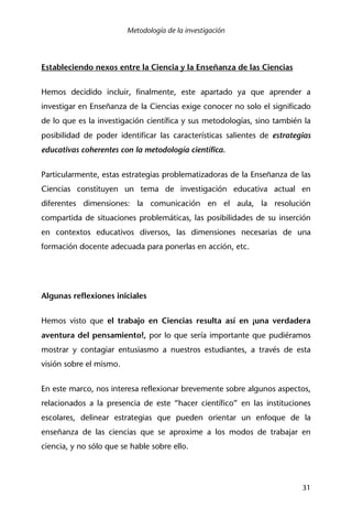 Metodología de la investigación
31
Estableciendo nexos entre la Ciencia y la Enseñanza de las Ciencias
Hemos decidido incluir, finalmente, este apartado ya que aprender a
investigar en Enseñanza de la Ciencias exige conocer no solo el significado
de lo que es la investigación científica y sus metodologías, sino también la
posibilidad de poder identificar las características salientes de estrategias
educativas coherentes con la metodología científica.
Particularmente, estas estrategias problematizadoras de la Enseñanza de las
Ciencias constituyen un tema de investigación educativa actual en
diferentes dimensiones: la comunicación en el aula, la resolución
compartida de situaciones problemáticas, las posibilidades de su inserción
en contextos educativos diversos, las dimensiones necesarias de una
formación docente adecuada para ponerlas en acción, etc.
Algunas reflexiones iniciales
Hemos visto que el trabajo en Ciencias resulta así en ¡una verdadera
aventura del pensamiento!, por lo que sería importante que pudiéramos
mostrar y contagiar entusiasmo a nuestros estudiantes, a través de esta
visión sobre el mismo.
En este marco, nos interesa reflexionar brevemente sobre algunos aspectos,
relacionados a la presencia de este “hacer científico” en las instituciones
escolares, delinear estrategias que pueden orientar un enfoque de la
enseñanza de las ciencias que se aproxime a los modos de trabajar en
ciencia, y no sólo que se hable sobre ello.
 