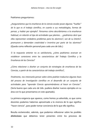 Adriana Ferreyra – Ana Lía De Longhi
32
Podríamos preguntarnos:
¿Aseguraríamos que la enseñanza de la ciencia escolar posee algunas “huellas”
de lo que es el trabajo científico, en cuanto a sus metodologías, formas de
pensar, y hablar por ejemplo?. Pensemos cómo describiríamos a la enseñanza
habitual, en relación al tipo de actividades que plantea… ¿podríamos decir que
ellas representan verdaderos problemas para los alumnos?, son de su interés?,
promueven y demandan creatividad e inventiva por parte de los alumnos?
(Queda como reflexión personal para cada uno de Uds.)
Si la respuesta anterior no es satisfactoria, ¿cómo podríamos avanzar en
establecer conexiones entre las características del Trabajo Científico y la
Enseñanza de las Ciencias?
¿Cómo relacionar o diseñar un conjunto de estrategias de enseñanza de las
Ciencias, a partir de las características del trabajo científico?,
Finalmente, nos interesaría pensar sobre cómo podrían traducirse algunas fases
del proceso de investigación científica en el desarrollo de un conjunto de
actividades para “aprender Ciencia aproximándonos al hacer en Ciencias”.
(Sería bueno que cada uno de Uds. pudiera diseñar nuevos ejemplos en su
área con lo que presentamos en este apartado).
La primera exigencia que aparece, como hemos ya advertido, es que como
docentes podamos habernos aproximado a la vivencia de lo que significa
“hacer ciencia”, para poder tomar conciencia de lo que ello significa.
Resulta esclarecedor, además, que podamos reflexionar sobre las posibles
distinciones que debemos tener presentes entre los procesos de
 